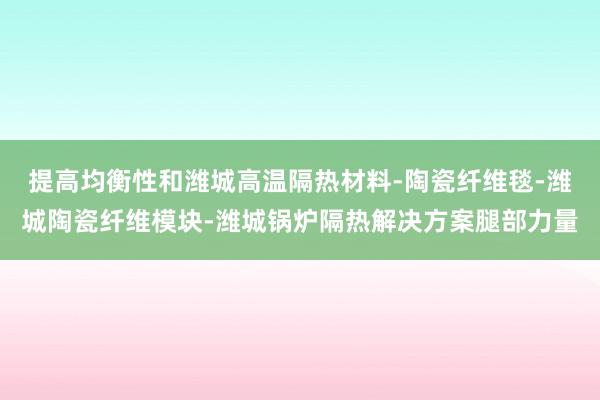 提高均衡性和潍城高温隔热材料-陶瓷纤维毯-潍城陶瓷纤维模块-潍城锅炉隔热解决方案腿部力量